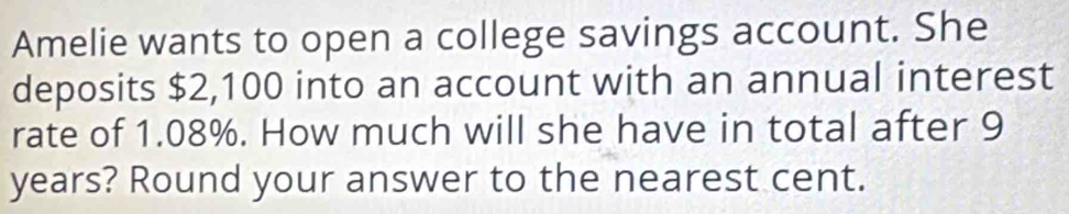 Amelie wants to open a college savings account. She 
deposits $2,100 into an account with an annual interest 
rate of 1.08%. How much will she have in total after 9
years? Round your answer to the nearest cent.