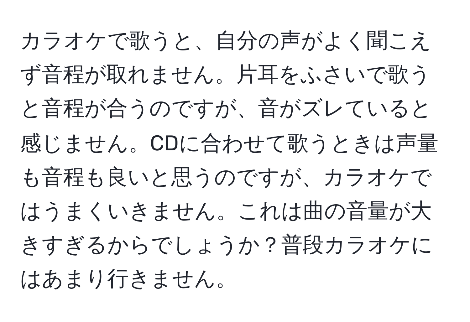 カラオケで歌うと、自分の声がよく聞こえず音程が取れません。片耳をふさいで歌うと音程が合うのですが、音がズレていると感じません。CDに合わせて歌うときは声量も音程も良いと思うのですが、カラオケではうまくいきません。これは曲の音量が大きすぎるからでしょうか？普段カラオケにはあまり行きません。