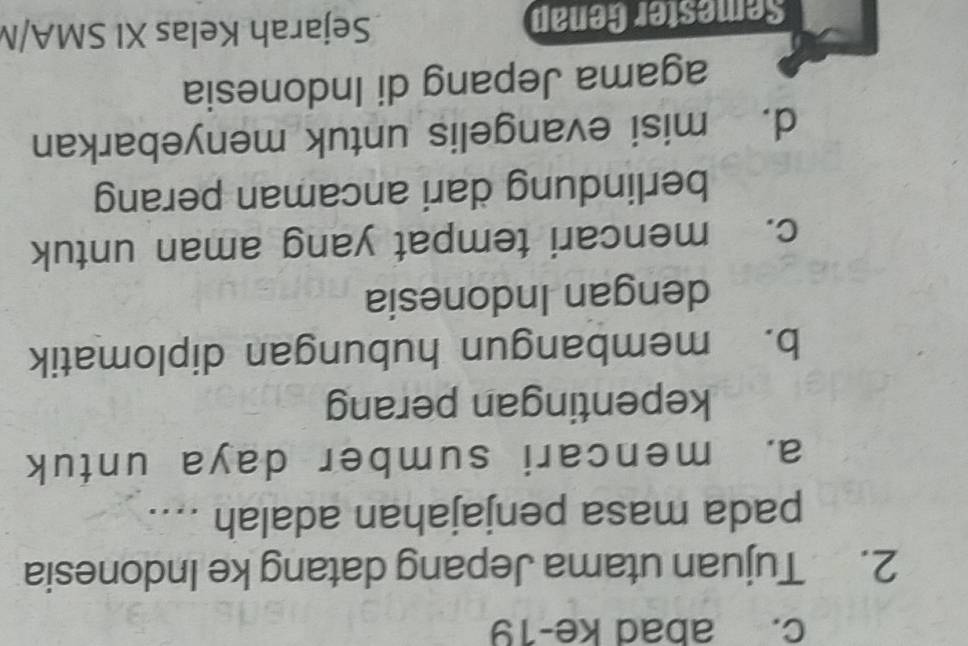 abad ke-19
2. Tujuan utama Jepang datang ke Indonesia
pada masa penjajahan adalah ....
a. mencari sumber daya untuk
kepentingan perang
b. membangun hubungan diplomatik
dengan Indonesia
c. mencari tempat yang aman untuk
berlindung dari ancaman perang
d. misi evangelis untuk menyebarkan
agama Jepang di Indonesia
Semester Genap Sejarah Kelas XI SMA/N