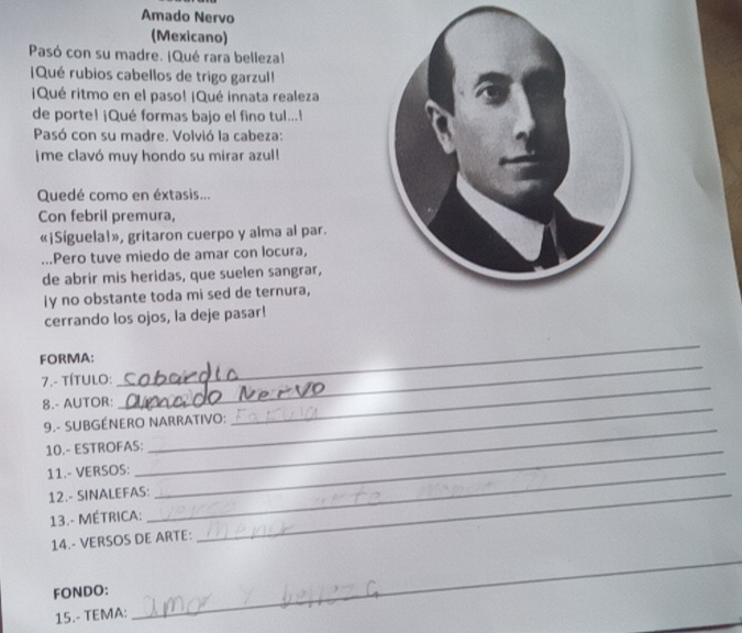 Amado Nervo 
(Mexicano) 
Pasó con su madre. ¡Qué rara belleza| 
¡Qué rubios cabellos de trigo garzul! 
¡Qué ritmo en el paso! ¡Qué innata realeza 
de porte! ¡Qué formas bajo el fino tul...! 
Pasó con su madre. Volvió la cabeza: 
¡me clavó muy hondo su mirar azul! 
Quedé como en éxtasis... 
Con febril premura, 
«¡Síguela!», gritaron cuerpo y alma al par. 
...Pero tuve miedo de amar con locura, 
de abrir mis heridas, que suelen sangrar, 
ly no obstante toda mi sed de ternura, 
cerrando los ojos, la deje pasar! 
_ 
_ 
FORMA: 
7.- TÍTULO: 
_ 
8.- AUTOR: 
_ 
9.- SUBGÉNERO NARRATIVO: 
_ 
10.- ESTROFAS:_ 
11.- VERSOS:_ 
12.- SINALEFAS:_ 
13.- MÉTRICA: 
14.- VERSOS DE ARTE: 
FONDO: 
15.- TEMA: 
_