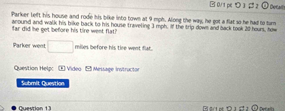 □0/1pt つ 3 2 O Detail 
Parker left his house and rode his bike into town at 9 mph. Along the way, he got a flat so he had to turn 
around and walk his bike back to his house traveling 3 mph. If the trip down and back took 20 hours, how 
far did he get before his tire went flat? 
Parker went □ miles before his tire went flat. 
Question Help: Video Message instructor 
Submit Question 
Question 13 B0/1 ot D31 32 1) Details