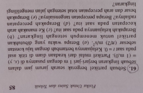 Fisika Untuk Sains dan Teknik 85 
61. Sebuah partikel bergerak searah jarum jam dalam 
sebuah lingkaran berjari-jari 1 m dengan pusatnya di (x,y)
=(1m,0). Partikel mulai dari keadaan diam di titik asal 
pada saat t=0. Kelajuannya bertambah dengan laju konstan 
sebesar (π /2)m/s^2. (α) Berapa waktu yang dibutuhkan 
partikel untuk menempuh setengah lingkaran? (b) 
Berapakah kelajuannya pada saat itu? (c) Ke manakah arah 
kecepatan pada saat itu? (d) Berapakah percepatan 
radialnya? Berapa percepatan tangensialnya? (e) Berapakah 
besar dan arah percepatan total setengah jalan mengelilingi 
lingkaran?