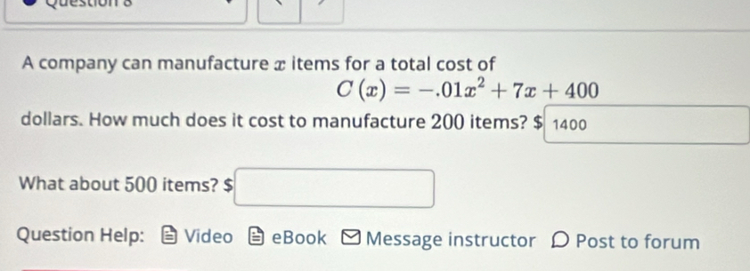 A company can manufacture x items for a total cost of
C(x)=-.01x^2+7x+400
dollars. How much does it cost to manufacture 200 items? $ 1400
What about 500 items? S □ 
Question Help: Video eBook Message instructor D Post to forum