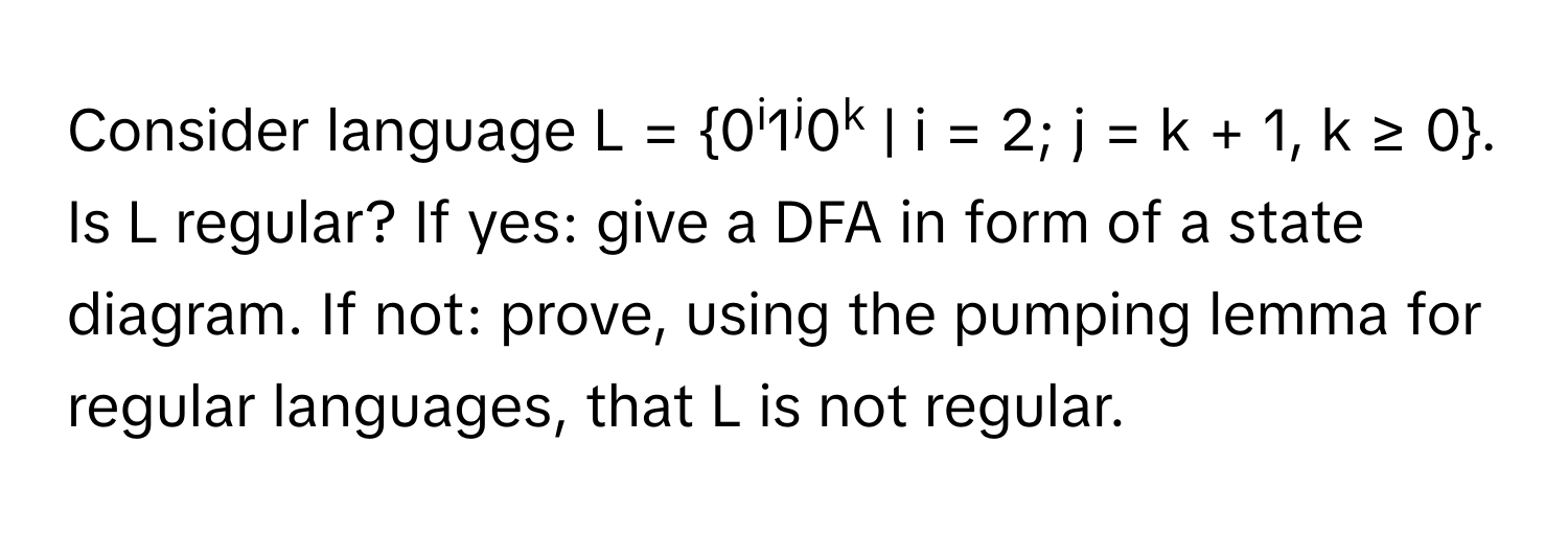 Consider language L = 0i1j0k | i = 2; j = k + 1, k ≥ 0.

Is L regular? If yes: give a DFA in form of a state diagram. If not: prove, using the pumping lemma for regular languages, that L is not regular.