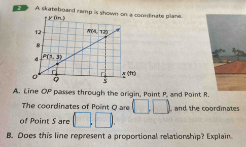 A skateboard ramp is showordinate plane.
A. Line OP passes through the origin, Point P, and Point R
The coordinates of Point Q are (□ ,□ ) , and the coordinates
of Point S are (□ ,□ ).
B. Does this line represent a proportional relationship? Explain.