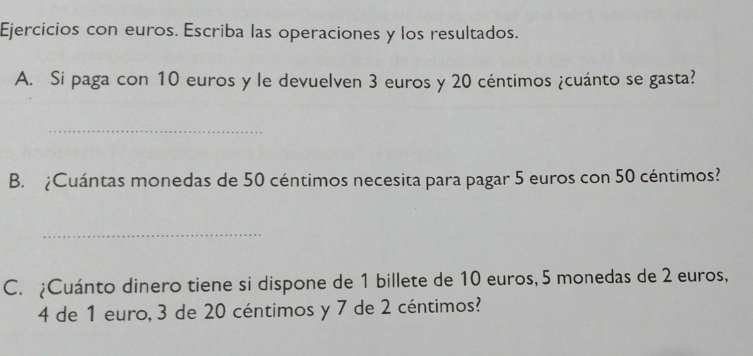 Ejercicios con euros. Escriba las operaciones y los resultados. 
A. Si paga con 10 euros y le devuelven 3 euros y 20 céntimos ¿cuánto se gasta? 
_ 
B. ¿Cuántas monedas de 50 céntimos necesita para pagar 5 euros con 50 céntimos? 
_ 
C. ¿Cuánto dinero tiene si dispone de 1 billete de 10 euros, 5 monedas de 2 euros,
4 de 1 euro, 3 de 20 céntimos y 7 de 2 céntimos?