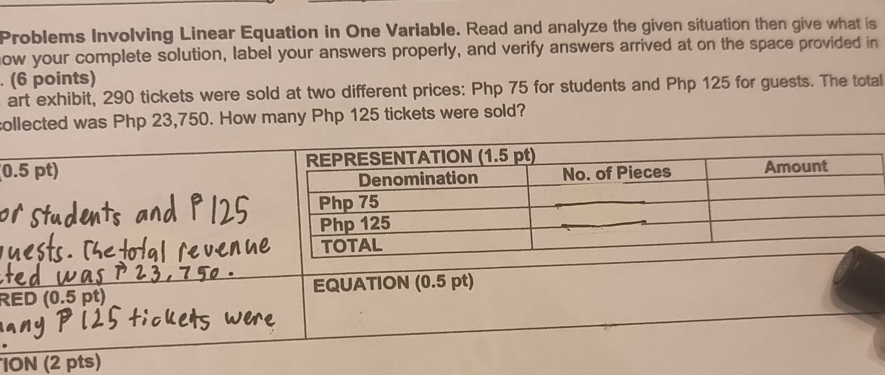 Problems Involving Linear Equation in One Variable. Read and analyze the given situation then give what is 
now your complete solution, label your answers properly, and verify answers arrived at on the space provided in 
. (6 points) 
art exhibit, 290 tickets were sold at two different prices: Php 75 for students and Php 125 for guests. The totall 
collected was Php 23,750. How many Php 125 tickets were sold? 
(0 
R 
ION (2 pts)