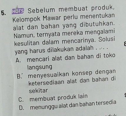 HOTS Sebelum membuat produk,
Kelompok Mawar perlu menentukan
alat dan bahan yang dibutuhkan.
Namun, ternyata mereka mengalami
kesulitan dalam mencarinya. Solusi
yang harus dilakukan adalah . ... .
A. mencari alat dan bahan di toko
langsung
B. menyesuaikan konsep dengan
ketersediaan alat dan bahan di
sekitar
C. membuat produk lain
D. menunggu alat dan bahan tersedia