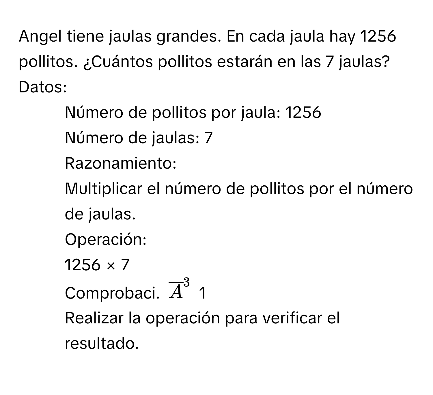 Angel tiene jaulas grandes. En cada jaula hay 1256 pollitos. ¿Cuántos pollitos estarán en las 7 jaulas? 
Datos: 
- Número de pollitos por jaula: 1256 
- Número de jaulas: 7 
Razonamiento: 
- Multiplicar el número de pollitos por el número de jaulas. 
Operación: 
1256 × 7 
Comprobaci. overline A^3 1 
- Realizar la operación para verificar el resultado.