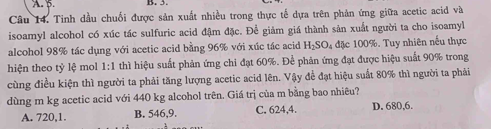 A. 5. B. 3.
Câu 14. Tinh dầu chuối được sản xuất nhiều trong thực tế dựa trên phản ứng giữa acetic acid và
isoamyl alcohol có xúc tác sulfuric acid đậm đặc. Để giảm giá thành sản xuất người ta cho isoamyl
alcohol 98% tác dụng với acetic acid bằng 96% với xúc tác acid H_2SO_4 đặc 100%. Tuy nhiên nếu thực
hiện theo tỷ lệ mol 1:1 thì hiệu suất phản ứng chi đạt 60%. Để phản ứng đạt được hiệu suất 90% trong
cùng điều kiện thì người ta phải tăng lượng acetic acid lên. Vậy để đạt hiệu suất 80% thì người ta phải
dùng m kg acetic acid với 440 kg alcohol trên. Giá trị của m bằng bao nhiêu?
A. 720, 1. B. 546, 9. C. 624, 4. D. 680, 6.