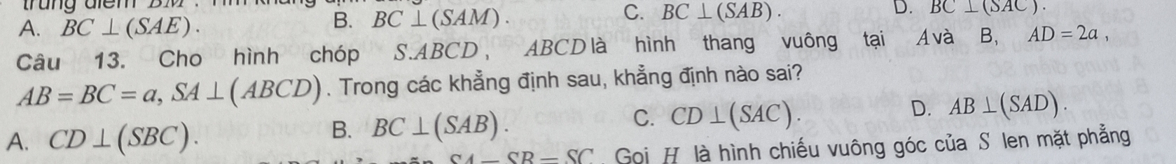 trung điểm BM
A. BC⊥ (SAE).
B. BC⊥ (SAM).
C. BC⊥ (SAB).
D. BC⊥ (SAC). 
Câu 13. Cho hình chóp S.ABCD, ABCD là hình thang vuông tại Á và B, AD=2a,
AB=BC=a, SA⊥ (ABCD). Trong các khẳng định sau, khẳng định nào sai?
D. AB⊥ (SAD).
A. CD⊥ (SBC).
B. BC⊥ (SAB).
C. CD⊥ (SAC).
CA-CB-SC Goi H là hình chiếu vuông góc của S len mặt phẳng