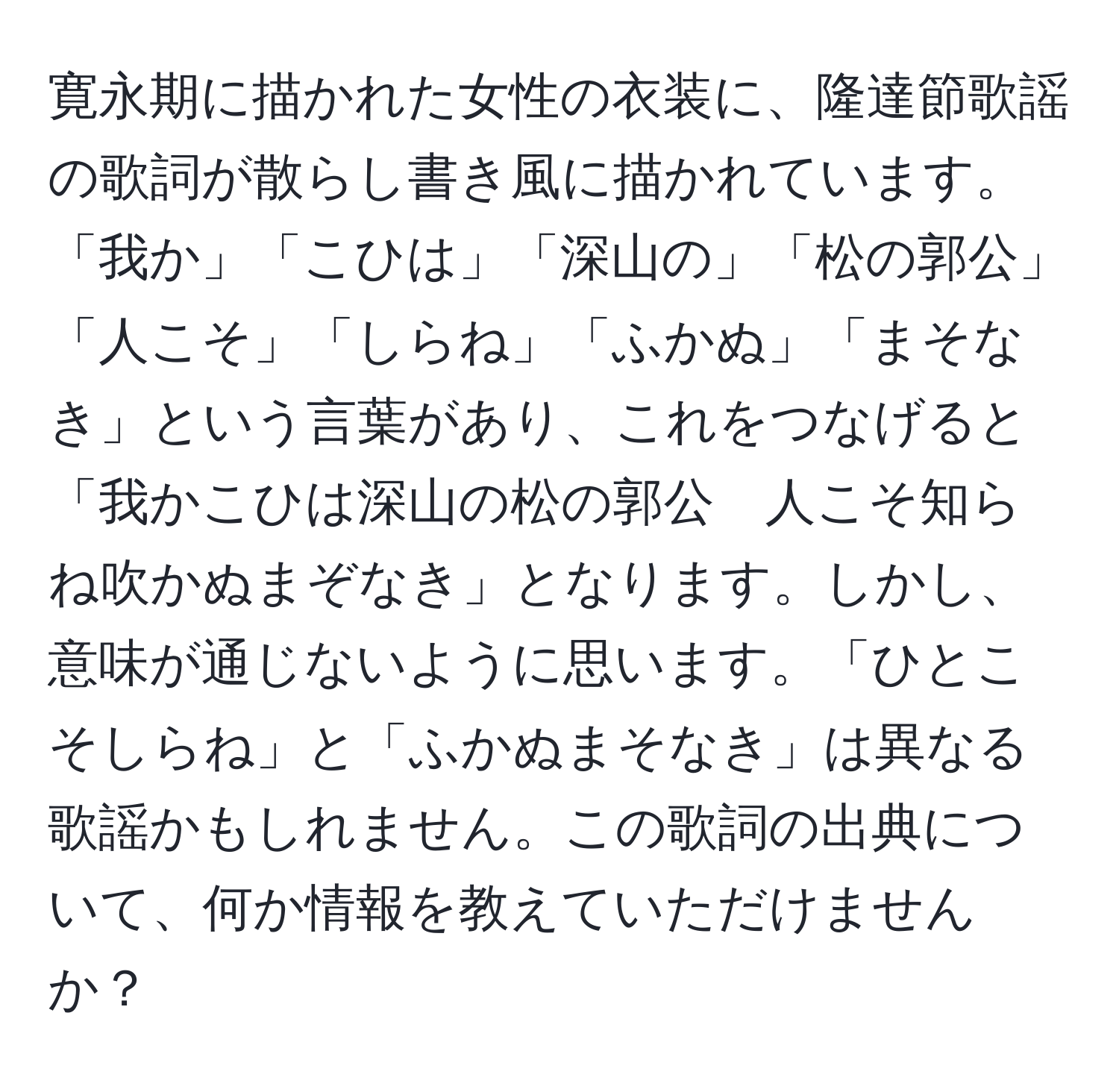 寛永期に描かれた女性の衣装に、隆達節歌謡の歌詞が散らし書き風に描かれています。「我か」「こひは」「深山の」「松の郭公」「人こそ」「しらね」「ふかぬ」「まそなき」という言葉があり、これをつなげると「我かこひは深山の松の郭公　人こそ知らね吹かぬまぞなき」となります。しかし、意味が通じないように思います。「ひとこそしらね」と「ふかぬまそなき」は異なる歌謡かもしれません。この歌詞の出典について、何か情報を教えていただけませんか？