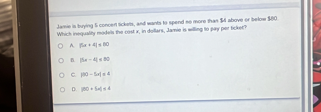 Jamie is buying 5 concert tickets, and wants to spend no more than $4 above or below $80.
Which inequality models the cost x, in dollars, Jamie is willing to pay per ticket?
A. |5x+4|≤ 80
B. |5x-4|≤ 80
C. |80-5x|≤ 4
D. |80+5x|≤ 4