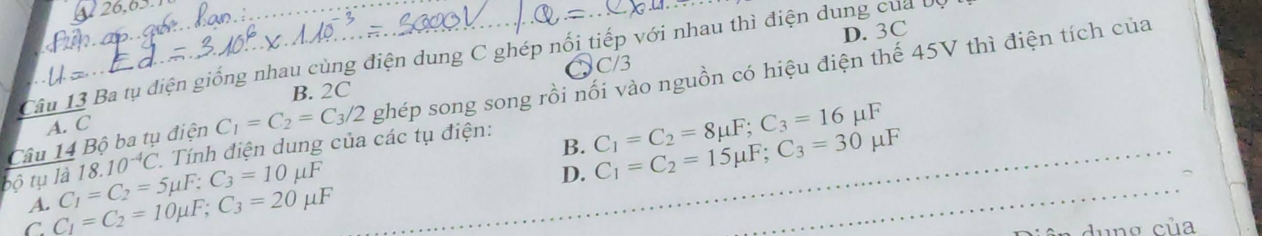 26,0.
D. 3C
Câu 13 Ba tụ điện giống nhau cùng điện dung C ghép nổi tiếp với nhau thì điện dung của ở
C/3
B. 2C
A. C
C_1=C_2=C_3/2 ghép song song rồi nối vào nguồn có hiệu điện thế 45V thì điện tích của
Câu 14 Bộ ba tụ điện Tính điện dung của các tụ điện:
B. C_1=C_2=8mu F; C_3=16mu F
bộ tụ là 18.10^(-4)C
A. C_1=C_2=5mu F; C_3=10mu F
D. C_1=C_2=15mu F; C_3=30mu F
C C_1=C_2=10mu F; C_3=20mu F
ê n dung của