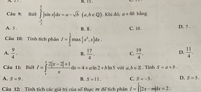 15.
Câu 9: Biết ∈tlimits _- π /2 ^ π /6 |sin x|dx=a-sqrt(b)(a,b∈ Q). Khi đó, a+4b bằng
A. 5. B. 8. C. 10. D. 7.
Câu 10: Tính tích phân I=∈tlimits _0^(2max x^3),x dx.
A.  9/4 .  17/4 .  19/4 .  11/4 . 
B.
C.
D.
Câu 11: Biết I=∈tlimits _1^(5frac 2|x-2|+1)xdx=4+aln 2+bln 5 với a,b∈ Z. Tính S=a+b.
A. S=9. B. S=11. C. S=-3. D. S=5. 
Câu 12: Tính tích các giá trị của số thực m để tích phân I=∈tlimits^1|2x-m|dx=2.