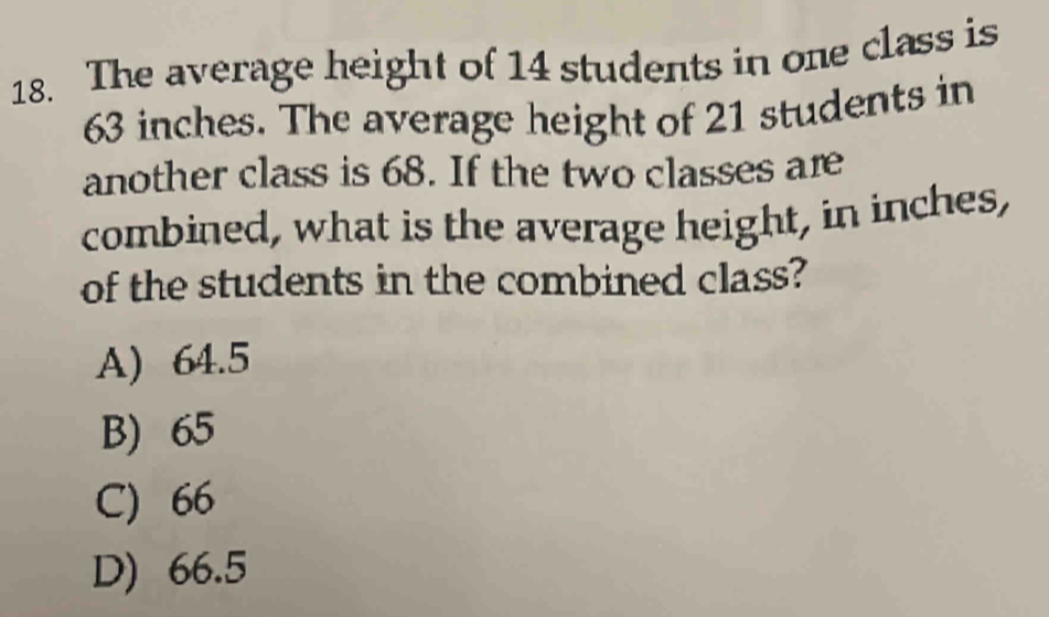 The average height of 14 students in one class is
63 inches. The average height of 21 students in
another class is 68. If the two classes are
combined, what is the average height, in inches,
of the students in the combined class?
A) 64.5
B) 65
C) 66
D) 66.5