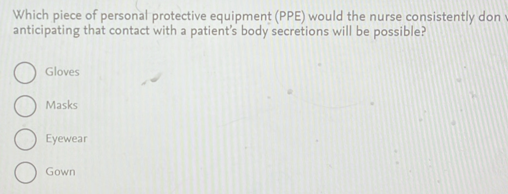 Which piece of personal protective equipment (PPE) would the nurse consistently don
anticipating that contact with a patient’s body secretions will be possible?
Gloves
Masks
Eyewear
Gown