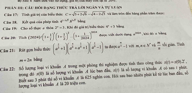 Sau 6 năm đựa vào sư đụng, gia trị của mày con lại là 20% .
phân III: câu hỏi dạng thức trả lời ngân và tự luận
Câu 17: Tính giá trị của biểu thức C=sqrt(5+2sqrt 6)-sqrt(4-2sqrt 3) và làm tròn đến hàng phần trăm được:
Câu 18. Kết quả của phép tính 4^(2-3sqrt(7)).8^(2sqrt(7)) bằng
Câu 19: Cho số thực a thỏa 2^a=3. Khi đó giá trị biểu thức 4°+3 bằng
Câu 20: Tích (2024)/(1+ 1/1 )^1(1+ 1/2 )^2...(1+ 1/2024 )^2024 được viết dưới dạng a^(2024) , khi đó a bằng
Câu 21: Rút gọn biểu thức (a^(frac 2)3+1)(a^(frac 4)9+a^(frac 2)9+1)(a^(frac 2)9-1) ta được a^(frac m)n-1 với n ,n∈ N^* và  m/n  tối giản. Tính
m+2n bằng
Câu 22: Số lượng loại vi khuẩn A trong một phòng thí nghiệm được tính theo công thức s(t)=s(0).2^t,
trong đó s(0) là số lượng vi khuẩn A lúc ban đầu, 5(t) là số lượng vi khuẩn A có sau # phút.
Biết sau 3 phút thì số vi khuẩn A là 625 nghìn con. Hỏi sau bao nhiêu phút kể từ lúc ban đầu, số
lượng loại vi khuẩn A là 20 triệu con.