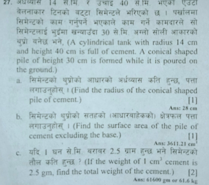 अधथ्यास 14 स.म. ₹ उचाई 40 स.म. भएकी एउटा 
बैलनाकार टिनको बटटा सिमेन्टले भरिएको छ । प्ालमा 
सिमेन्टको काम गनर्पने भएकाले काम ग्ने कामदारले सो 
सिमेन्टलाई भुईमा खन्याउँदा 30 से.मि. अग्लो सोली आकारको 
बुप्रो बनेछ भने, (A cylindrical tank with radius 14 cm
and height 40 cm is full of cement. A conical shaped 
pile of height 30 cm is formed while it is poured on 
the ground.) 
a. सिमेन्टको धुप्रोको आधारको अधरव्यास कति हन्छ, पत्ता 
लगाउन्होस् | (Find the radius of the conical shaped 
pile of cement.) [1] 
Ans: 28 cm
b. सिमेन्टको थुप्रोको सतहको (आधारवाहेकको) क्षेत्रफल पत्ता 
लगाउन्होस् | (Find the surface area of the pile of 
cement excluding the base.) [1] 
Ans: 3611.21cm^3
c. यदि 1 घन से.मि. वरावर 2.5 ग्राम हुन्छ भने सिमेन्टको 
तौल कत हुन्छ ? (If the weight of 1cm^3 cement is
2.5 gm, find the total weight of the cement.) [2] 
Ans: 61600 gm or 61.6 kg