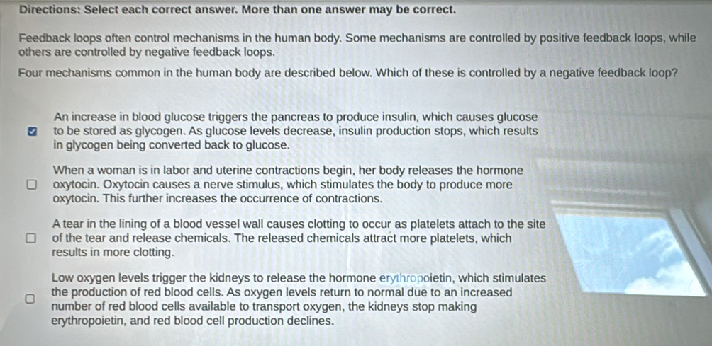 Directions: Select each correct answer. More than one answer may be correct.
Feedback loops often control mechanisms in the human body. Some mechanisms are controlled by positive feedback loops, while
others are controlled by negative feedback loops.
Four mechanisms common in the human body are described below. Which of these is controlled by a negative feedback loop?
An increase in blood glucose triggers the pancreas to produce insulin, which causes glucose
to be stored as glycogen. As glucose levels decrease, insulin production stops, which results
in glycogen being converted back to glucose.
When a woman is in labor and uterine contractions begin, her body releases the hormone
oxytocin. Oxytocin causes a nerve stimulus, which stimulates the body to produce more
oxytocin. This further increases the occurrence of contractions.
A tear in the lining of a blood vessel wall causes clotting to occur as platelets attach to the site
of the tear and release chemicals. The released chemicals attract more platelets, which
results in more clotting.
Low oxygen levels trigger the kidneys to release the hormone erythropoietin, which stimulates
the production of red blood cells. As oxygen levels return to normal due to an increased
number of red blood cells available to transport oxygen, the kidneys stop making
erythropoietin, and red blood cell production declines.