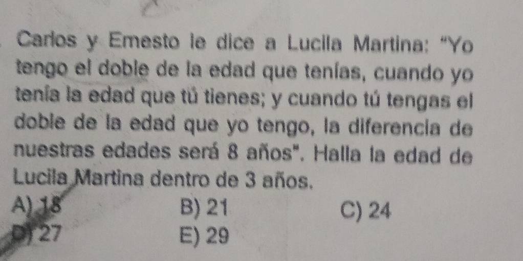 Carlos y Emesto le dice a Lucila Martina: “Yo
tengo el doble de la edad que tenías, cuando yo
tenía la edad que tú tienes; y cuando tú tengas el
doble de la edad que yo tengo, la diferencía de
nuestras edades será 8 años". Halla la edad de
Lucila Martina dentro de 3 años.
A) 18 B) 21 C) 24
D) 27 E) 29