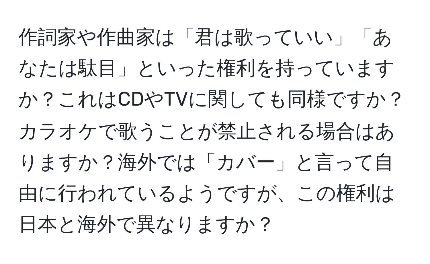 作詞家や作曲家は「君は歌っていい」「あなたは駄目」といった権利を持っていますか？これはCDやTVに関しても同様ですか？カラオケで歌うことが禁止される場合はありますか？海外では「カバー」と言って自由に行われているようですが、この権利は日本と海外で異なりますか？