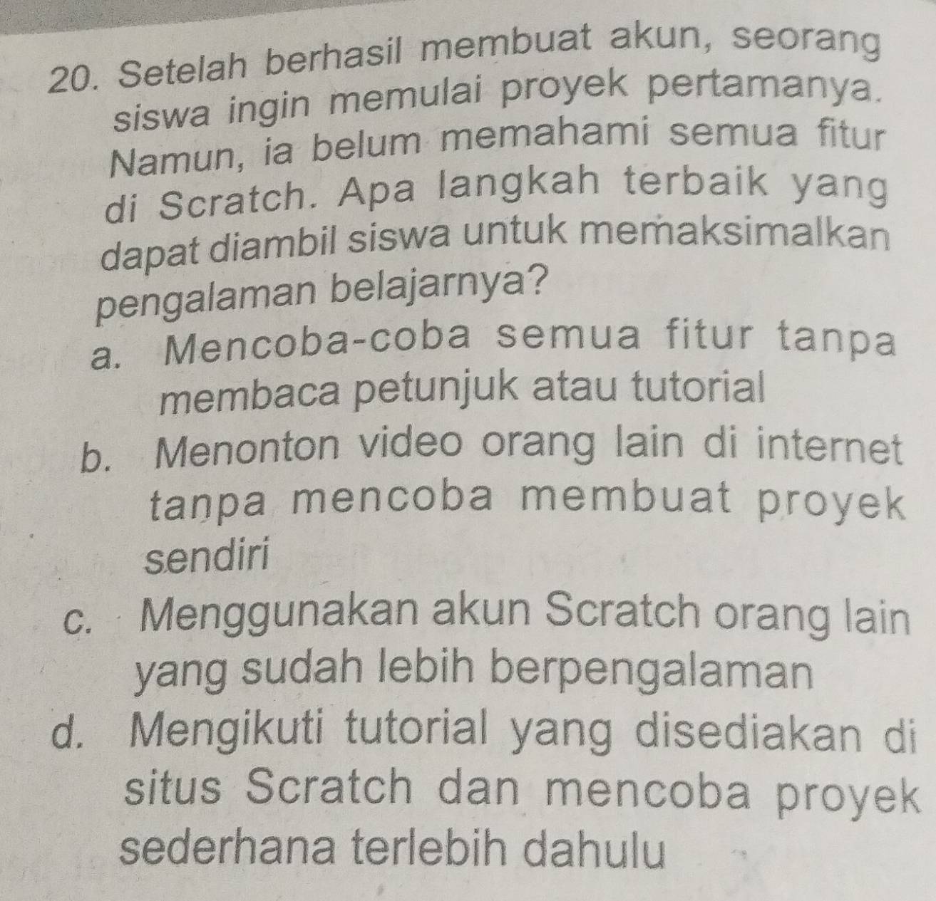 Setelah berhasil membuat akun, seorang
siswa ingin memulai proyek pertamanya.
Namun, ia belum memahami semua fitur
di Scratch. Apa langkah terbaik yang
dapat diambil siswa untuk memaksimalkan
pengalaman belajarnya?
a. Mencoba-coba semua fitur tanpa
membaca petunjuk atau tutorial
b. Menonton video orang lain di internet
tanpa mencoba membuat proyek
sendiri
c. Menggunakan akun Scratch orang lain
yang sudah lebih berpengalaman
d. Mengikuti tutorial yang disediakan di
situs Scratch dan mencoba proyek
sederhana terlebih dahulu