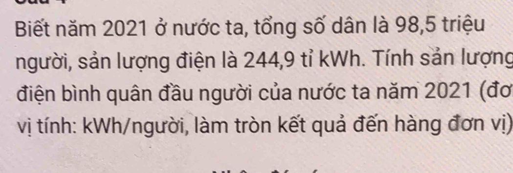 Biết năm 2021 ở nước ta, tổng số dân là 98, 5 triệu 
người, sản lượng điện là 244, 9 tỉ kWh. Tính sản lượng 
điện bình quân đầu người của nước ta năm 2021 (đơ 
vị tính: kWh /người, làm tròn kết quả đến hàng đơn vị)