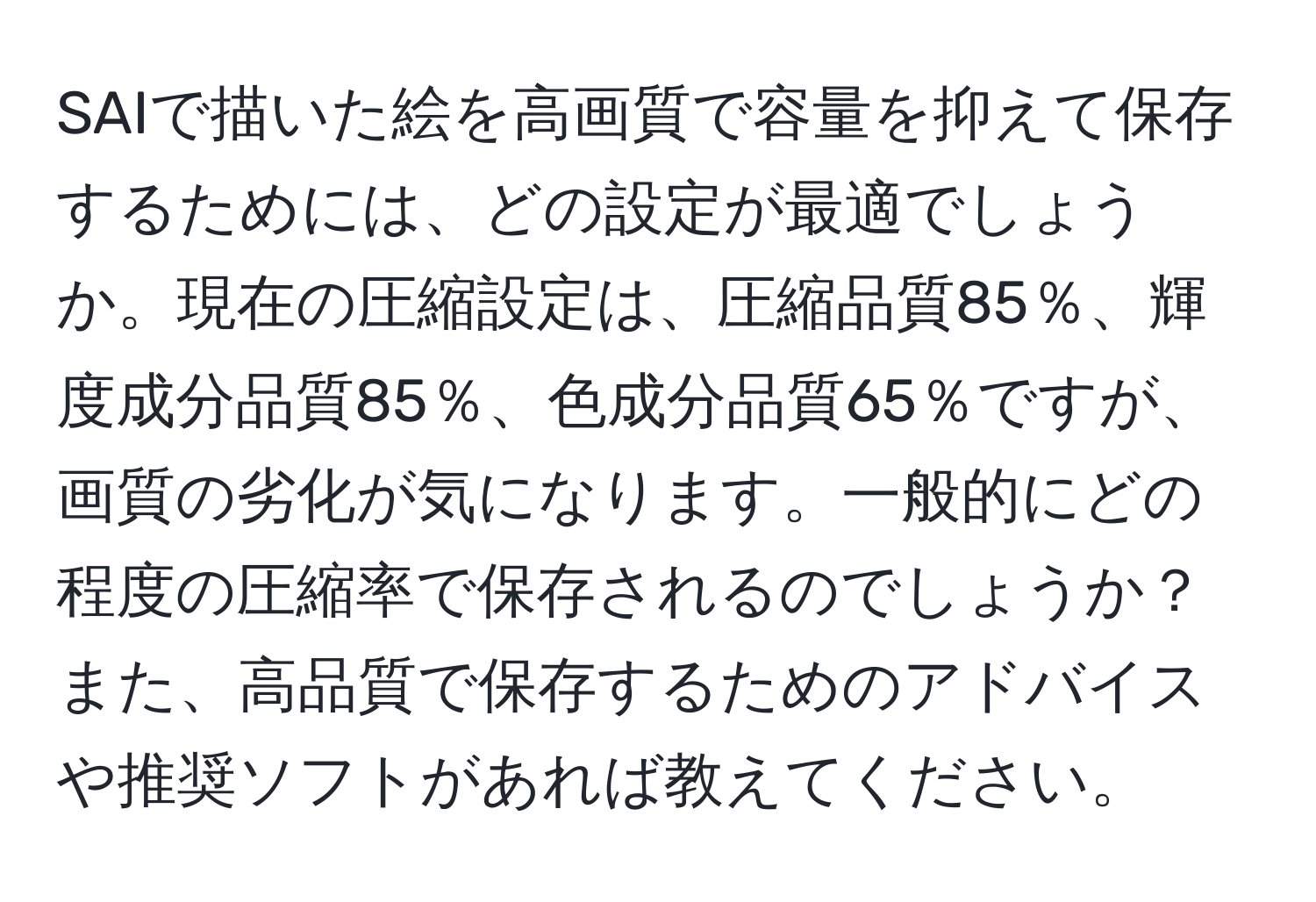 SAIで描いた絵を高画質で容量を抑えて保存するためには、どの設定が最適でしょうか。現在の圧縮設定は、圧縮品質85％、輝度成分品質85％、色成分品質65％ですが、画質の劣化が気になります。一般的にどの程度の圧縮率で保存されるのでしょうか？また、高品質で保存するためのアドバイスや推奨ソフトがあれば教えてください。