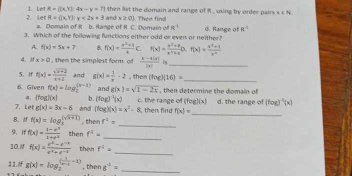 Let R= (x,Y):4x-y=7 then list the domain and range of R , using by order pairs Xvarepsilon N.
2. Let R= (x,Y):y<2x+3 and x≥ 0. Then find
a. Domain of R b. Range of R C. Domain of R^(-1) d. Range of R^(-1)
3. Which of the following functions either odd or even or neither?
A. f(x)=5x+7 B. f(x)= (x^2+1)/4 C. f(x)= (x^2+8)/x^(-3)+x D.f(x)= (x^2+1)/x^(-3) 
4. If x>0 , then the simplest form of  (x-4|x|)/|x|  is_
5. If f(x)= (sqrt(x+2))/x+2  and g(x)= 1/x -2 , then (fog)(16)= _
6. Given f(x)=log _2^(((x-1)) and g(x)=sqrt 1-2x) , then determine the domain of
a. (fog)(x) b. (fog)^-1(x) c. the range of (fog)(x) d. the range of (fog)^-1(x)
7. Let g(x)=3x-6 and (fog)(x)=x^2-8 , then find f(x)= _
8. If f(x)=log _3^(((sqrt x+1))) , then f^(-1)= _
9. If f(x)= (1-e^x)/1+e^x  then f^(-1)= _
10.If f(x)= (e^x-e^(-x))/e^x+e^(-x)  then f^1= _
11.If g(x)=log _2^(((frac 1)x-1)-1) , then g^(-1)= _
1