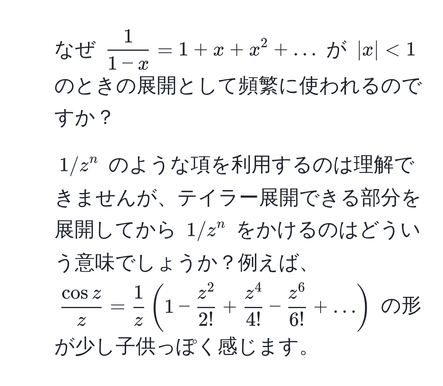 なぜ $ 1/1-x  = 1 + x + x^(2 + ...$ が $|x|<1$ のときの展開として頻繁に使われるのですか？  
2. $1/z^n$ のような項を利用するのは理解できませんが、テイラー展開できる部分を展開してから $1/z^n$ をかけるのはどういう意味でしょうか？例えば、 $fraccos z)z =  1/z (1 - fracz^22! + fracz^44! - fracz^66! + ...)$ の形が少し子供っぽく感じます。