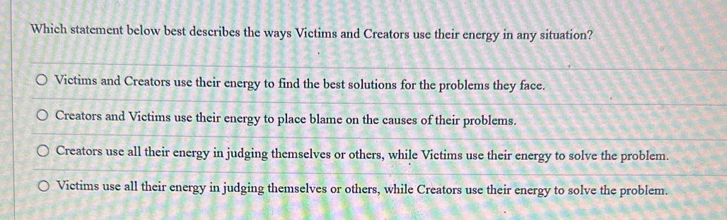 Which statement below best describes the ways Victims and Creators use their energy in any situation?
Victims and Creators use their energy to find the best solutions for the problems they face.
Creators and Victims use their energy to place blame on the causes of their problems.
Creators use all their energy in judging themselves or others, while Victims use their energy to solve the problem.
Victims use all their energy in judging themselves or others, while Creators use their energy to solve the problem.