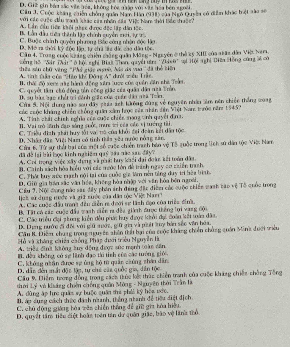 ủa quốc gia răm nện tang đuy tr koa bih .
D. Giữ gìn bản sắc văn hóa, không hòa nhập với văn hóa bên ngoài.
Cầu 3. Cuộc kháng chiến chống quân Nam Hán (938) của Ngô Quyền có điểm khác biệt nào sơ
với các cuộc đấu tranh khác của nhân dân Việt Nam thời Bắc thuộc?
A. Lần đầu tiền khôi phục được độc lập dân tộc.
B. Lần đầu tiên thành lập chính quyền mới, tự trị.
C. Buộc chính quyền phương Bắc công nhận độc lập.
D. Mở ra thời kỳ độc lập, tự chủ lâu dài cho dân tộc.
Câu 4. Trong cuộc kháng chiến chống quân Mông - Nguyên ở thế kỷ XIII của nhân dân Việt Nam,
tiếng hộ ''Sát Thát” ở hội nghị Bình Than, quyết tâm "Đánh” tại Hội nghị Diên Hồng cùng lá cờ
thêu sáu chữ vàng “Phá giặc mạnh, báo ân yua” đã thể hiện
A. tinh thần của ''Hào khí Đông A'' dưới triều Trần.
B. thái độ xern nhẹ hành động xâm lược của quân dân nhà Trần.
C. quyết tâm chủ động tấn công giặc của quân dân nhà Trần.
D. sự bàn bạc nhất trí đánh giặc của quân dân nhà Trần.
Câu 5. Nội dung nào sau đây phản ảnh không đúng về nguyên nhân lâm nên chiến thắng trong
các cuộc kháng chiến chống quân xâm lược của nhân dân Việt Nam trước năm 1945?
A. Tính chất chính nghĩa của cuộc chiến mang tính quyết định.
B. Vai trò lãnh đạo sáng suốt, mưu trí của các vị tướng tài.
C. Triều đình phát huy tốt vai trò của khối đại đoàn kết dân tộc.
D. Nhân dân Việt Nam có tinh thần yêu nước nồng nàn.
Câu 6. Từ sự thất bại của một số cuộc chiến tranh bảo vệ Tổ quốc trong lịch sử dân tộc Việt Nam
đã để lại bài học kinh nghiệm quý báu nào sau đây?
A. Coi trọng việc xây dựng và phát huy khối đại đoàn kết toàn dân.
B. Chính sách hòa hiếu với các nước lớn để tránh nguy cơ chiến tranh.
C. Phát huy sức mạnh nội tại của quốc gia làm nền tảng duy trì hòa bình.
D. Giữ gìn bản sắc văn hóa, không hòa nhập với văn hóa bên ngoài.
Câu 7. Nội dung nào sau đầy phản ảnh đúng đặc điểm các cuộc chiến tranh bảo vệ Tổ quốc trong
lịch sử dựng nước và giữ nước của dân tộc Việt Nam?
A. Các cuộc đấu tranh đều diễn ra dưới sự lãnh đạo của triều đình.
B. Tất cả các cuộc đấu tranh diễn ra đều giành được thắng lợi vạng dội.
C. Các triều đại phong kiến đều phát huy được khối đại đoàn kết toàn dân.
D. Dựng nước đi đôi với giữ nước, giữ gìn và phát huy bản sắc văn hóa.
Câu 8. Điểm chung trong nguyên nhân thất bại của cuộc kháng chiến chống quân Minh dưới triều
Hồ và kháng chiến chống Pháp dưới triều Nguyễn là
A. triều đình không huy động được sức mạnh toàn dân.
B. đều không có sự lãnh đạo tài tình của các tướng giỏi.
C. không nhận được sự ủng hộ từ quần chúng nhân dân.
D. dẫn đến mất độc lập, tự chủ của quốc gia, dân tộc.
Cầu 9. Điểm tương đồng trong cách thức kết thúc chiến tranh của cuộc khảng chiến chống Tổng
thời Lý và kháng chiến chống quân Mông - Nguyên thời Trần là
A. dùng áp lực quân sự buộc quân thù phải ký hòa ước.
B. áp dụng cách thức đánh nhanh, thắng nhanh đề tiêu diệt địch.
C. chủ động giảng hòa trên chiến thắng đề giữ gìn hòa hiếu.
D. quyết tâm tiêu diệt hoàn toàn tàn dư quân giặc, bảo vệ lãnh thổ.