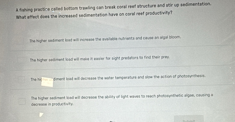 A fishing practice called bottom trawling can break coral reef structure and stir up sedimentation.
What affect does the increased sedimentation have on coral reef productivity?
The higher sediment load will increase the available nutrients and cause an algal bloom.
The higher sediment load will make it easier for sight predators to find their prey.
The higher oodiment load will decrease the water temperature and slow the action of photosynthesis.
The higher sediment load will decrease the ability of light waves to reach photosynthetic algae, causing a
decrease in productivity.