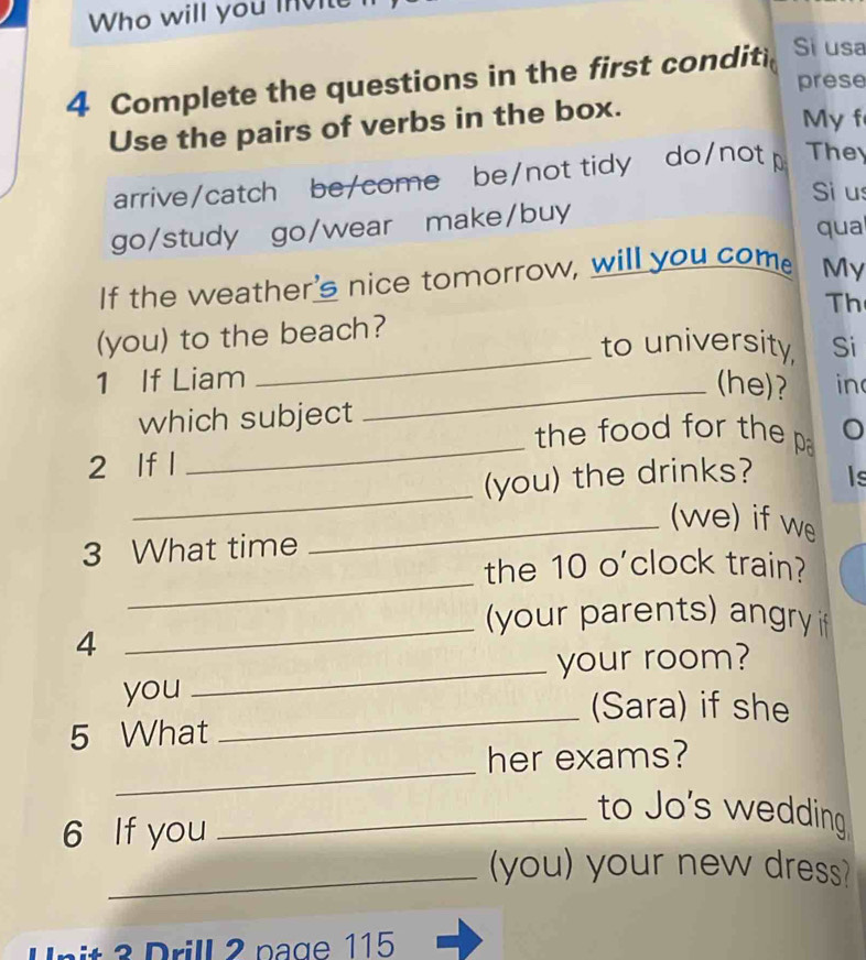 Who will you invite
4 Complete the questions in the first conditi Si usa
prese
Use the pairs of verbs in the box.
My f
arrive/catch be/come be/not tidy do/not The
Si us
go/study go/wear make/buy qua
If the weather's nice tomorrow, will you come My
Th
(you) to the beach?
_to university, Si
1 If Liam _(he)? in
_
which subject
the food for the p
_
2 If l
(you) the drinks? Is
_(we) if we
3 What time
_
the 10 o'clock train?
_
your parents) angry 
4
_your room?
you
_(Sara) if she
5 What
_
her exams?
_to Jo's wedding
6 If you
_(you) your new dress?
U nit 3 Drill 2 page 115