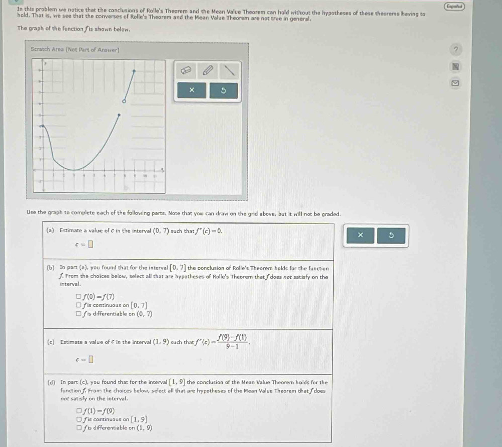 In this problem we notice that the conclusions of Rolle's Theorem and the Mean Value Theorem can hold without the hypotheses of these theorems having to Español 
hold. That is, we see that the converses of Rolle's Theorem and the Mean Value Theorem are not true in general. 
The graph of the function fis shown below. 
Scratch Area (Not Part of Answer) 
? 
× 5 
Use the graph to complete each of the following parts. Note that you can draw on the grid above, but it will not be graded. 
(a) Estimate a value of C in the interval (0,7) such that f'(c)=0. 
× 5
c=□
(b) In part (a), you found that for the interval [0,7] the conclusion of Rolle's Theorem holds for the function 
. From the choices below, select all that are hypotheses of Rolle's Theorem that does not satisfy on the 
interval.
f(0)=f(7)
fis continuous on [0,7]
is differentiable on (0,7)
(c) Estimate a value of C in the interval (1,9) such that f'(c)= (f(9)-f(1))/9-1 .
c=□
(d) In part (c), you found that for the interval [1,9] the conclusion of the Mean Value Theorem holds for the 
function . From the choices below, select all that are hypotheses of the Mean Value Theorem that f does 
not satisfy on the interval.
f(1)=f(9)
fis continuous on [1,9]
f is differentiable on (1,9)