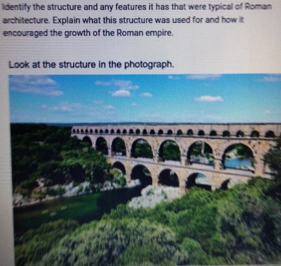 identify the structure and any features it has that were typical of Roman 
architecture. Explain what this structure was used for and how it 
encouraged the growth of the Roman empire. 
Look at the structure in the photograph.