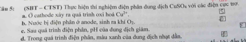 Tâu 5: (SBT - CTST) Thực hiện thí nghiệm điện phân dung dịch CuSO_4 với các điện cực trơ.
a. Ở cathode xảy ra quá trình oxi hoá Cu^(2+).
b. Nước bị điện phân ở anode, sinh ra khí O_2.
ce. Sau quá trình điện phân, pH của dung dịch giảm.
d. Trong quá trình điện phân, màu xanh của dung dịch nhạt dần.