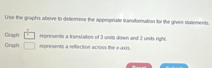 Use the graphs above to determine the appropriate transformation for the given statements. 
T 
Graph I represents a translation of 3 units down and 2 units right. 
Graph □ represents a reflection across the x-axis.