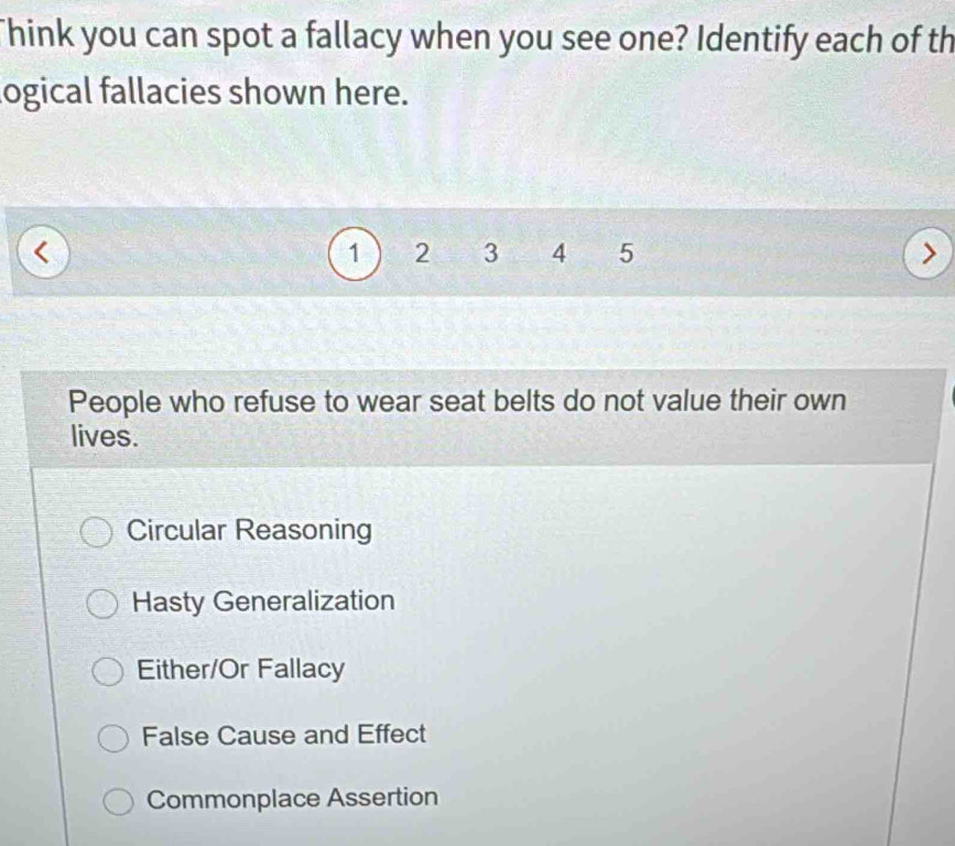 Think you can spot a fallacy when you see one? Identify each of th
logical fallacies shown here.
1 2 3 4 5
People who refuse to wear seat belts do not value their own
lives.
Circular Reasoning
Hasty Generalization
Either/Or Fallacy
False Cause and Effect
Commonplace Assertion