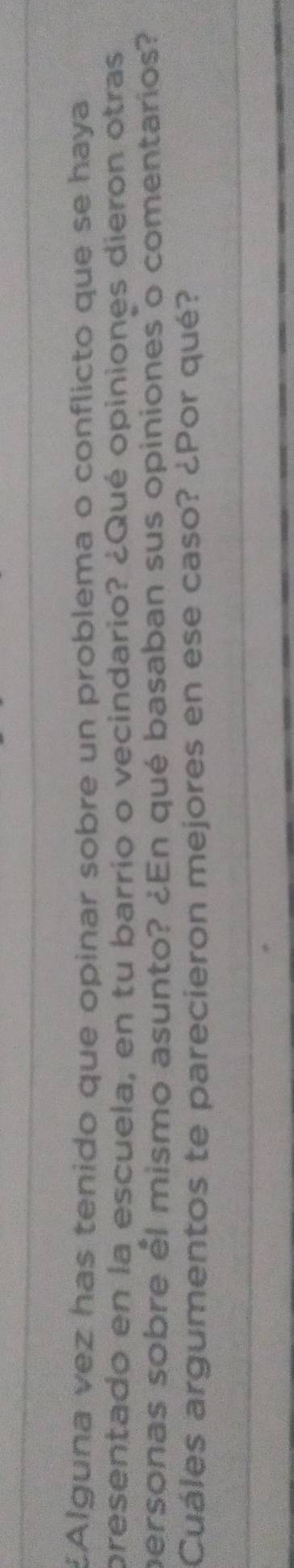 £Alguna vez has tenido que opinar sobre un problema o conflicto que se haya 
presentado en la escuela, en tu barrío o vecindario? ¿Qué opiniones dieron otras 
personas sobre él mismo asunto? ¿En qué basaban sus opiniones o comentarios? 
Cuáles argumentos te parecieron mejores en ese caso? ¿Por qué?