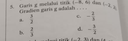 Garis g melalui titik (-8,6) dan (-2,2)
Gradien garis g adalah . . . .
a.  3/2 
c. - 2/3 
d.
b.  2/3  - 3/2 
i titik . (-2,3) dan