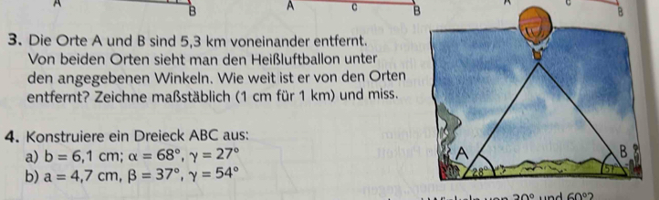 A
B A c  
3. Die Orte A und B sind 5,3 km voneinander entfernt.
Von beiden Orten sieht man den Heißluftballon unter
den angegebenen Winkeln. Wie weit ist er von den Orten
entfernt? Zeichne maßstäblich (1 cm für 1 km) und miss.
4. Konstruiere ein Dreieck ABC aus:
a) b=6,1cm;alpha =68°,gamma =27°
b) a=4,7cm,beta =37°,gamma =54°
30° 60°