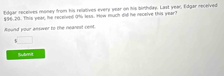 Edgar receives money from his relatives every year on his birthday. Last year, Edgar received
$96.20. This year, he received 0% less. How much did he receive this year? 
Round your answer to the nearest cent.
$□
Submit