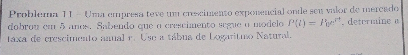 Problema 11 - Uma empresa teve um crescimento exponencial onde seu valor de mercado 
dobrou em 5 anos. Sabendo que o crescimento segue o modelo P(t)=P_0e^(rt) , determine a 
taxa de crescimento anual r. Use a tábua de Logaritmo Natural.