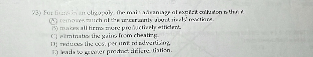 For firms in an oligopoly, the main advantage of explicit collusion is that it
A) removes much of the uncertainty about rivals' reactions.
B) makes all firms more productively efficient.
C) eliminates the gains from cheating.
D) reduces the cost per unit of advertising.
E) leads to greater product differentiation.