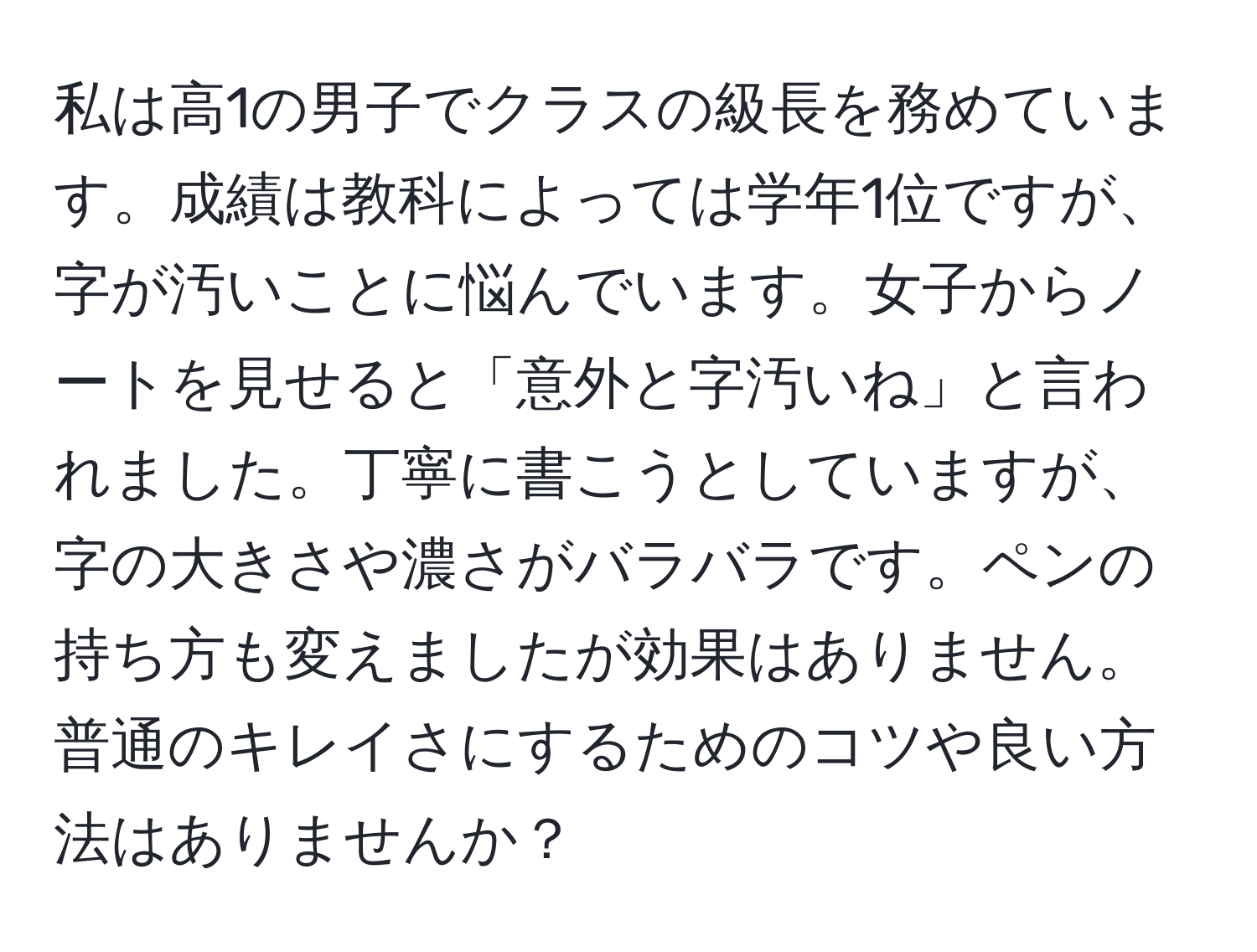 私は高1の男子でクラスの級長を務めています。成績は教科によっては学年1位ですが、字が汚いことに悩んでいます。女子からノートを見せると「意外と字汚いね」と言われました。丁寧に書こうとしていますが、字の大きさや濃さがバラバラです。ペンの持ち方も変えましたが効果はありません。普通のキレイさにするためのコツや良い方法はありませんか？