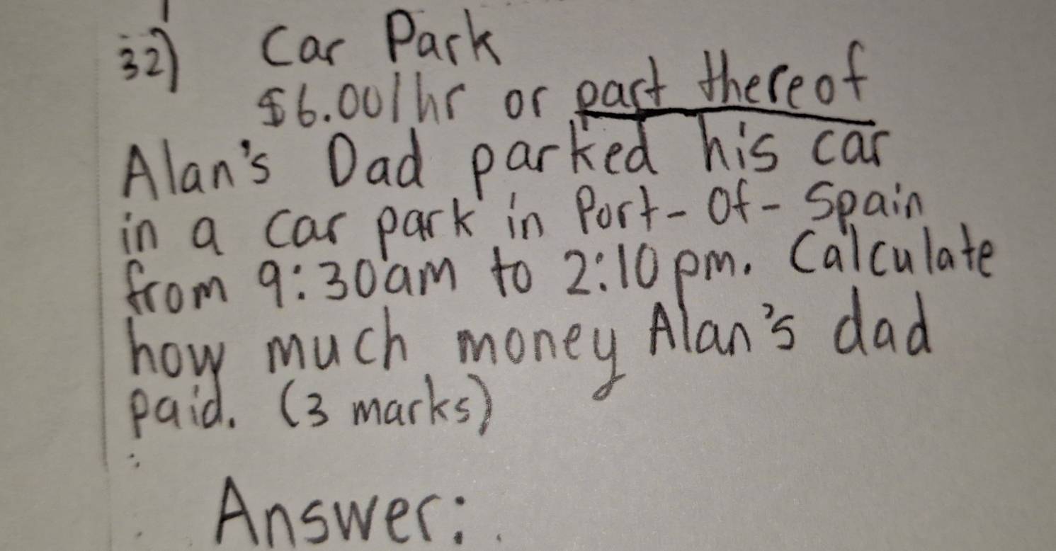 Car Park
56. 001hr or pact there of 
Alan's Dad parked his can 
in a car park in Port-of -Spain 
from 9:30 am to 2:10 pm. Calculate 
how much money Alan's dad 
paid. (3 marks) 
Answer: