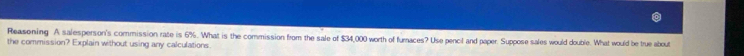 Reasening A salesperson's commission rate is 6%. What is the commission from the sale of $34,000 worth of furnaces? Use pencil and paper. Suppose sales would double. What would be true about 
the commission? Explain without using any calculations.