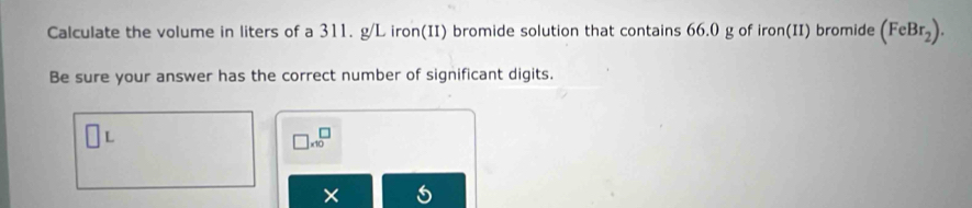 Calculate the volume in liters of a 311. g/L iron(II) bromide solution that contains 66.0 g of iron(II) bromide (FeBr_2). 
Be sure your answer has the correct number of significant digits.
L
□ * 10^□
× 5